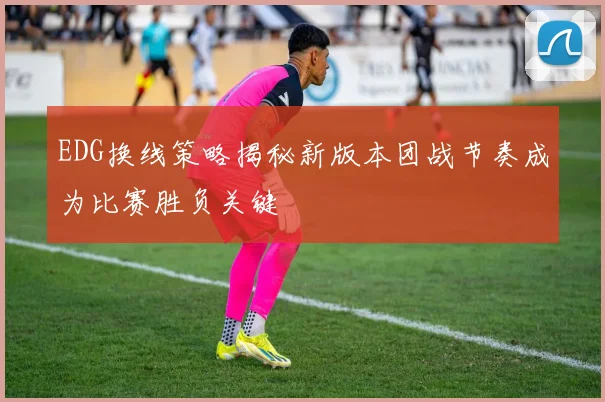 EDG换线策略揭秘新版本团战节奏成为比赛胜负关键