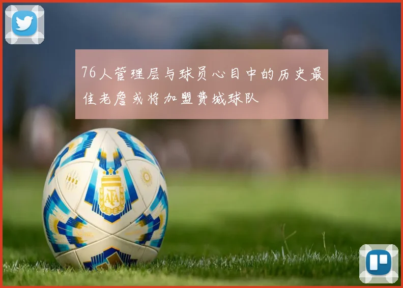 76人管理层与球员心目中的历史最佳老詹或将加盟费城球队