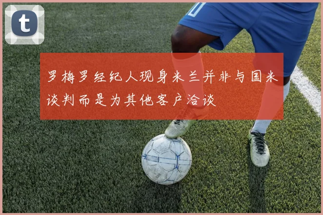 罗梅罗经纪人现身米兰并非与国米谈判而是为其他客户洽谈