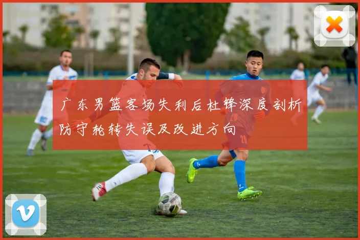 广东男篮客场失利后杜锋深度剖析防守轮转失误及改进方向