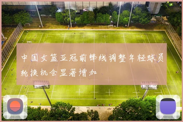 中国女篮亚冠前锋线调整年轻球员轮换机会显著增加