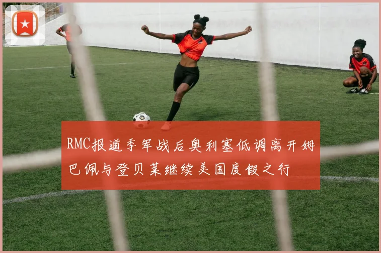 RMC报道季军战后奥利塞低调离开姆巴佩与登贝莱继续美国度假之行