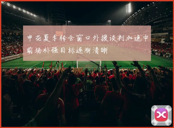 申花夏季转会窗口外援谈判加速中前场补强目标逐渐清晰