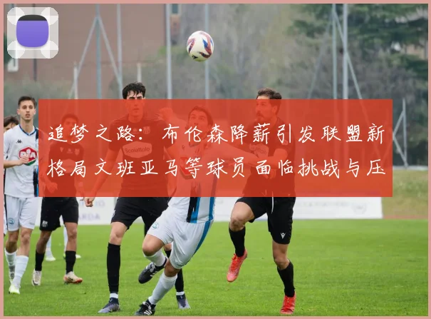 追梦之路：布伦森降薪引发联盟新格局文班亚马等球员面临挑战与压力